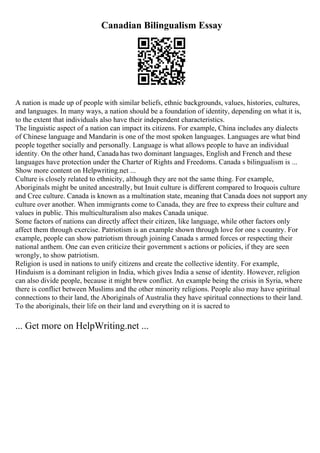 Canadian Bilingualism Essay
A nation is made up of people with similar beliefs, ethnic backgrounds, values, histories, cultures,
and languages. In many ways, a nation should be a foundation of identity, depending on what it is,
to the extent that individuals also have their independent characteristics.
The linguistic aspect of a nation can impact its citizens. For example, China includes any dialects
of Chinese language and Mandarin is one of the most spoken languages. Languages are what bind
people together socially and personally. Language is what allows people to have an individual
identity. On the other hand, Canada has two dominant languages, English and French and these
languages have protection under the Charter of Rights and Freedoms. Canada s bilingualism is ...
Show more content on Helpwriting.net ...
Culture is closely related to ethnicity, although they are not the same thing. For example,
Aboriginals might be united ancestrally, but Inuit culture is different compared to Iroquois culture
and Cree culture. Canada is known as a multination state, meaning that Canada does not support any
culture over another. When immigrants come to Canada, they are free to express their culture and
values in public. This multiculturalism also makes Canada unique.
Some factors of nations can directly affect their citizen, like language, while other factors only
affect them through exercise. Patriotism is an example shown through love for one s country. For
example, people can show patriotism through joining Canada s armed forces or respecting their
national anthem. One can even criticize their government s actions or policies, if they are seen
wrongly, to show patriotism.
Religion is used in nations to unify citizens and create the collective identity. For example,
Hinduism is a dominant religion in India, which gives India a sense of identity. However, religion
can also divide people, because it might brew conflict. An example being the crisis in Syria, where
there is conflict between Muslims and the other minority religions. People also may have spiritual
connections to their land, the Aboriginals of Australia they have spiritual connections to their land.
To the aboriginals, their life on their land and everything on it is sacred to
... Get more on HelpWriting.net ...
 