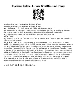 Imaginary Dialogue Between Great Historical Women
Imaginary Dialogue Between Great Historical Women
Imaginary Dialogue Between Great Historical Women
Mary Shelley (MS): Good afternoon, Ms. White. It is a pleasure to meet.
Margaret Bourke White (MBW): Mrs. Shelley, please call me Margaret. What a lovely summer
day for us to converse. Shall we sit and enjoy this rare and anachronistic opportunity?
MS: Margaret, let s. Please call me Mary then. Won t you have some tea?
MBW: Please.
MS: Margaret, how do you find New York City? In my day, New York was fairly new but quickly
gaining quite a reputation.
MBW: New York City is a critical location in the history of the United States as well as in the
world. I was born there quite early in the 20th century, which was an important century for America
and New York was definitely a part of the national, group, and individual identity transformation
taking place. I was a girl during the first great War and a young woman when the Great Depression
hit. I could see the transformation of culture, of the world, of the country, and of women happening
before me. My interest in photography and photojournalism helped me communicate, express, and
capture such changes. Certainly, I am keen to understand your experiences as a writer in Europe.
We were born approximately a century apart and across the pond from each other, as the Brits
these days call the Atlantic. London was the home of the summer Olympics in 2012; thus its
reputation as a global hub has not changed since either of our
... Get more on HelpWriting.net ...
 