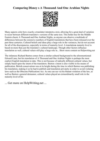 Comparing Disney s A Thousand And One Arabian Nights
Many aspects color how exactly a translator interprets a text, allowing for a great deal of variation
to occur between different translator s versions of the same text. This holds true for the Middle
Eastern classic A Thousand and One Arabian Nights, as anyone can observe a multitude of
differences between the extensive numbers of English translations that have been released over the
past three centuries. Cultural beliefs and ideas play a large role in the variances, but do not account
for all of the discrepancies, especially in terms of maturity level. A translations maturity level is
based on more than just the translator s cultural landscape. Though other factors influence
translation as well, cultural values still play a large role in... Show more content on Helpwriting.net
...
The infamous Richard Burton comes from a similar cultural background to the aforementioned
Edward Lane, but his translation of A Thousand and One Arabian Nights is perhaps the most
explicit English translation to date. This is not because of radically different cultural values, but
simply based upon the intent of the translators. Burton s intent is also visible in his means of
publication. British conservatism was at its height during the time in which Burton was publishing
his translation, making it so he had to publish said translation privately in order to avoid violating
laws such as the Obscene Publications Act. As one can see via his blatant violation of the law, as
well as Burton s general demeanor, cultural values played an extraordinarily small role in the
maturity level of his
... Get more on HelpWriting.net ...
 
