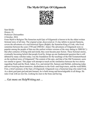 The Myth Of Epic Of Gilgamesh
Sam Khidir
History 10
Professor Chrissanthos
4 October, 2016
From Myth to Religion The Sumerian myth Epic of Gilgamesh is known to be the oldest written
fictional story of all time. The original script, discovered on 12 clay tablets in ancient Sumeria,
covers the adventures of a real historical figure (Ralph): the Sumarian King of Uruk, who lived
sometime between the years 2750 and 2500 B.C. (Epic) The adventures of Gilgamesh were so
popular among the people of that era (the earliest written versions of the story dating to 2000 B.C.)
that after centuries of being told and retold, they soon became pure fiction. These fictional stories,
eventually becoming beliefs that people lived by, brings up one fundamental question that is still
debated by many scholars today; was the foundation for the teachings of the Old Testamentbased
on the mythical story of Gilgamesh? The content of the epic, and that of the Old Testament, seem
too similar to ignore. This paper will attempt to touch on the similarities between the two stories
regarding Noah and the flood, Adam, Eve, and eternal life, Samson and Delilah, embracing today
and not worrying about tomorrow, disobedience to the God s and forgiveness, and the word Bible.
First, a brief summary of the Epic of Gilgamesh. Gilgamesh was a Sumerian king who ruled Uruk.
As a demi god (part god and part human), he is both strong and knowledgeable in all things. He
rules Uruk with an iron fist, working his men to the bone and having
... Get more on HelpWriting.net ...
 