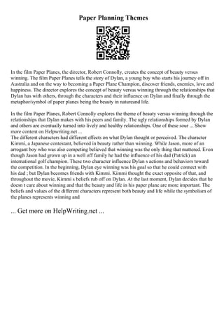 Paper Planning Themes
In the film Paper Planes, the director, Robert Connolly, creates the concept of beauty versus
winning. The film Paper Planes tells the story of Dylan, a young boy who starts his journey off in
Australia and on the way to becoming a Paper Plane Champion, discover friends, enemies, love and
happiness. The director explores the concept of beauty versus winning through the relationships that
Dylan has with others, through the characters and their influence on Dylan and finally through the
metaphor/symbol of paper planes being the beauty in natureand life.
In the film Paper Planes, Robert Connolly explores the theme of beauty versus winning through the
relationships that Dylan makes with his peers and family. The ugly relationships formed by Dylan
and others are eventually turned into lively and healthy relationships. One of these sour ... Show
more content on Helpwriting.net ...
The different characters had different effects on what Dylan thought or perceived. The character
Kimmi, a Japanese contestant, believed in beauty rather than winning. While Jason, more of an
arrogant boy who was also competing believed that winning was the only thing that mattered. Even
though Jason had grown up in a well off family he had the influence of his dad (Patrick) an
international golf champion. These two character influence Dylan s actions and behaviors toward
the competition. In the beginning, Dylan eye winning was his goal so that he could connect with
his dad ; but Dylan becomes friends with Kimmi. Kimmi thought the exact opposite of that, and
throughout the movie, Kimmi s beliefs rub off on Dylan. At the last moment, Dylan decides that he
doesn t care about winning and that the beauty and life in his paper plane are more important. The
beliefs and values of the different characters represent both beauty and life while the symbolism of
the planes represents winning and
... Get more on HelpWriting.net ...
 
