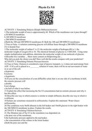 Physio Ex 9.0
ACTIVITY 1: Simulating Dialysis (Simple Diffusion)Answers
1.The molecular weight of urea is approximately 60. Which of the membranes can it pass through?
a.50 MWCO membrane
b.100 MWCO membrane
c.200 MWCO membrane
d.Both the 100 and 200 MWCO membranes D. Both the 100 and 200 MWCO membranes
2.True or False: A solution containing glucose will diffuse faster through a 200 MWCO membrane
if it is heated.True
3.The molecular weight of carbon C is 12; the molecular weight of hydrogen (H) is 1; the
molecular weight of oxygen (O) is 16. The chemical formula of glucose is: C6H12O6 . Using some
simple multiplication and addition, determine the molecular weight of one molecule of glucose.
4.Describe two variables ... Show more content on Helpwriting.net ...
Why did you pick the choice you did? How well did the results compare with your prediction?
ACTIVITY 3: Simulating Osmotic PressureAnswers
14.True or False: Osmosis is considered a type of passive transport, i.e. it does not need energy from
ATP. 15.If a cell is placed in a ________ solution of water, there will be no net movement of water
in or out of the cell.
a.hypotonic
b.isotonic
c.hypertonic
16.If you cut the concentration of a non diffusible solute that is on one side of a membrane in half,
the osmotic pressure will
a.double.
b.not change.
c.be half of what it was before.
17.Explain the effect that increasing the Na+Cl concentration had on osmotic pressure and why it
has this effect.
18.Describe one way in which osmosis is similar to simple diffusion; describe one way in which it
is different.
19.Solutes are sometimes measured in milliosmoles. Explain this statement: Water chases
milliosmoles.
20.The conditions were 9mM albumin in the left beaker and 10mM glucose in the right beaker with
the 200 MWCO membrane in place. Explain the results.
ACTIVITY 4: Simulating FiltrationAnswers
21.The filtration rate of Na+Cl in the simulation was dependent on
a.the pore size of the membrane.
b.the hydrostatic pressure applied to the top beaker.
c.the concentration of the solutes in the lower beaker.
d.both the pore size and the
 