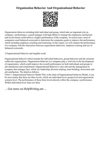 Organization Behavior And Organizational Behavior
Organization behavior including both individual and group, which take an important role on
company s performance, a good manager with high ability to manage the employees satisfaction
and involvement could achieve a higher performance of the company. In recent years, most of
companies used balanced scorecards to determine the companies goals to improve the performance,
which including employee coaching and mentoring. In this report, we will conduct the performance
of a company with the interaction between organization behaviors, employee training and use of
balanced scorecards.
2.Organizational behavior and tangible result
Organizational behavior which include the individual behaviors, group behaviors and the structure
within the organizations. Organization behavior in a company play a vital role in the development
of organization, which could improve the overall performance on both individuals and groups in
job satisfaction and commitment. Organizational behavior is also relevant the management in
company that manager face, which are leadership, decision making, team building, motivation and
job satisfaction. The detail as follows:
Chart 1: Organizational behavior Model This is the chart of Organizational behavior Model, it can
be seen clearly that there are three levels, which are individual level, group level and organization
systems level. The performance of these three levels directly reflect the company s performance.
Within Individual level, there are three
... Get more on HelpWriting.net ...
 