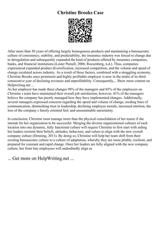 Christine Brooks Case
After more than 50 years of offering largely homogenous products and maintaining a bureaucratic
culture of consistency, stability, and predictability, the insurance industry was forced to change due
to deregulation and subsequently expanded the kind of products offered by insurance companies,
banks, and financial institutions (Lester Parnell, 2006; Roesenberg, n.d.). Thus, companies
experienced expanded product diversification, increased competition, and the volume and speed of
change escalated across industry. As a result of these factors, combined with a struggling economy,
Christine Brooks once prominent and highly profitable employer is now in the midst of its third
consecutive year of declining revenues and unprofitability. Consequently,... Show more content on
Helpwriting.net ...
As her employer has made these changes 98% of the managers and 85% of the employees on
Christine s team have maintained their overall job satisfaction, however, 41% of the managers
believe the company has poorly managed how they have implemented changes. Additionally,
several managers expressed concerns regarding the speed and volume of change, eroding lines of
communication, diminishing trust in leadership, declining employee morale, increased attrition, the
loss of the company s family oriented feel, and unsustainable uncertainty.
In conclusion, Christine must manage more than the physical consolidation of her teams if she
intends for her organization to be successful. Merging the diverse organizational cultures of each
location into one dynamic, fully functional culture will require Christine to first start with aiding
her leaders reorient their beliefs, attitudes, behaviors, and values to align with the new overall
company culture (Denning, 2011). By doing so, Christine will help her team shift from their
existing bureaucratic culture to a culture of adaptation, whereby they are more pliable, resilient, and
prepared for constant and rapid change. Once her leaders are fully aligned with the new company
culture, her front line employees will undoubtedly align as
... Get more on HelpWriting.net ...
 