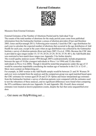 External Estimates
Measures from External Estimates
External Estimates of the Number of Abortions Pooled and by Individual Year
The counts of the total number of abortions for the study period years come from published
information from the Guttmacher Institute s census of abortion providers (Finer and Henshaw
2003; Jones and Kavanaugh 2011). Following prior research, I used the CDC s age distribution for
each year to calculate the expected number of abortions that occurred in the age distribution of Add
Health for each year, except in the years when an age distribution was collected by the Guttmacher
Institute s survey of abortion patients (Kost and Jones 2007; Fu et al. 1998). Because the CDC data
is provided in ages ranges (under 15; 15 19; 20 24; 25 29; 30 34; 35 39; 40+), the Add Health data
was restricted to best match these ranges (see Appendix 2 for further details).
The overall quality analyses (years 1994 through 2007) could potentially include pregnancies
between the ages of 10 (the youngest individuals in Wave 1 in 1994) and 32 (the oldest
individuals in Wave 4 in 2008). Though it should be noted that pregnancies under the age of 13
would be somewhat improbable considering the median age of menarche in the U.S. is 12.43 ...
Show more content on Helpwriting.net ...
For example, in 2005 women in the Add Health sample would be between 21 and 30. Women 30
and over were excluded from the analyses and the comparison group was aged matched based upon
the CDC estimates for women aged 20 24 and 25 29. Spline and linear interpolated age estimates
from the Guttmacher Institute s survey of abortion patients were compared with the estimates used
to test the robustness of these analyses, and no significant differences were found when comparing
the 95% confidence intervals (see Appendix 3A and Appendix 3B). Overall, these external
estimates were treated as known population counts, despite the fact that some unquantified error
does
... Get more on HelpWriting.net ...
 