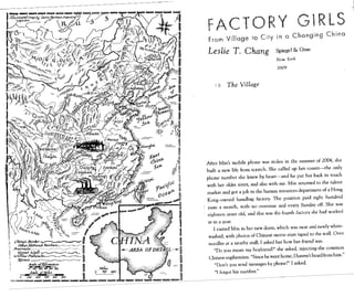 FACTORY GiRLS
From Village to City in a Changing China
Leslie T. Chang Spiegel & Grau
Neu. York
2009
1 0 The Village
After Min's mobile phone was stolen in the summer of 2004, she
built a new life from scratch. She called up her cousin-the only
phone number she knew by heart-and he put her back in touch
with her older sister, and also with me. Min returned to the talent
market and got a job in the human resources department of a Hong
Kong-owned handbag factory. The position paid eight hundred
yuan a month, with no overtime and every Sunday off. She was
~ eighteen years old, and this was the fourth factory she had worked
~ at in a year.
~ I visited Min in her new dorm, which was neat and newly white-
~ washed, with photos of Chinese movie stars taped to the wall. Over
II noodles at a nearby stall, I asked her how her friend was.
.----~ "Do you mean my boyfriend?" she asked, rejecting the common
~~;:;,{~~Jtj~,,:,....(;jff "_ ~ c~:~:,:U:'::~~:;~~;:~~:;'; ~~::th"nlfrom him "
~ ~ 11 "I forgot his number."
___ =-:"''''''·iii·-iii·~;;;;;;;;;;,,=1I,-_-------------------------------
,------------
 