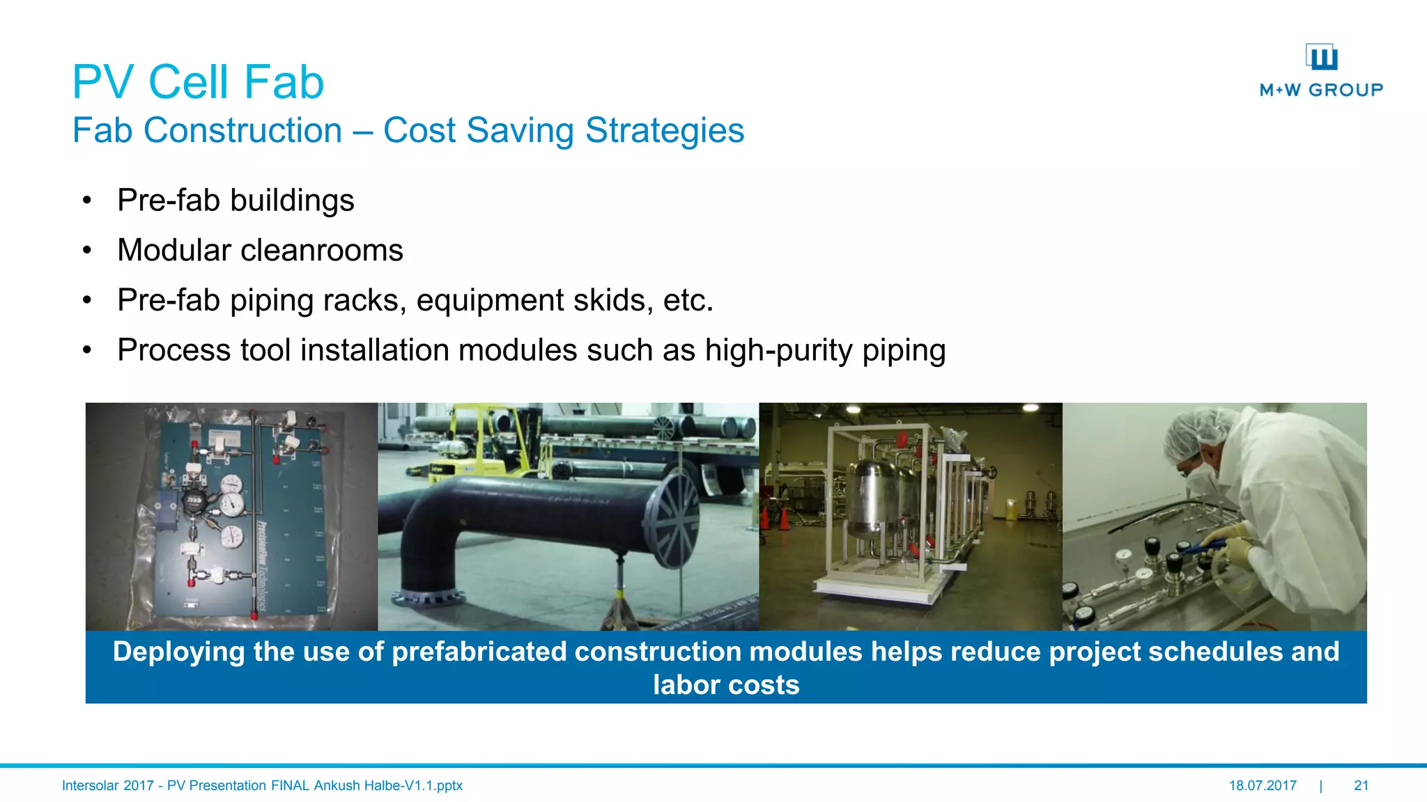 © M+W U.S., Inc. I July 2017 21
PV Cell Fab
Fab Construction – Cost Saving Strategies
• Pre-fab buildings
• Modular cleanrooms
• Pre-fab piping racks, equipment skids, etc.
• Process tool installation modules such as high-purity piping
Deploying the use of prefabricated construction modules helps reduce project schedules and
labor costs
 