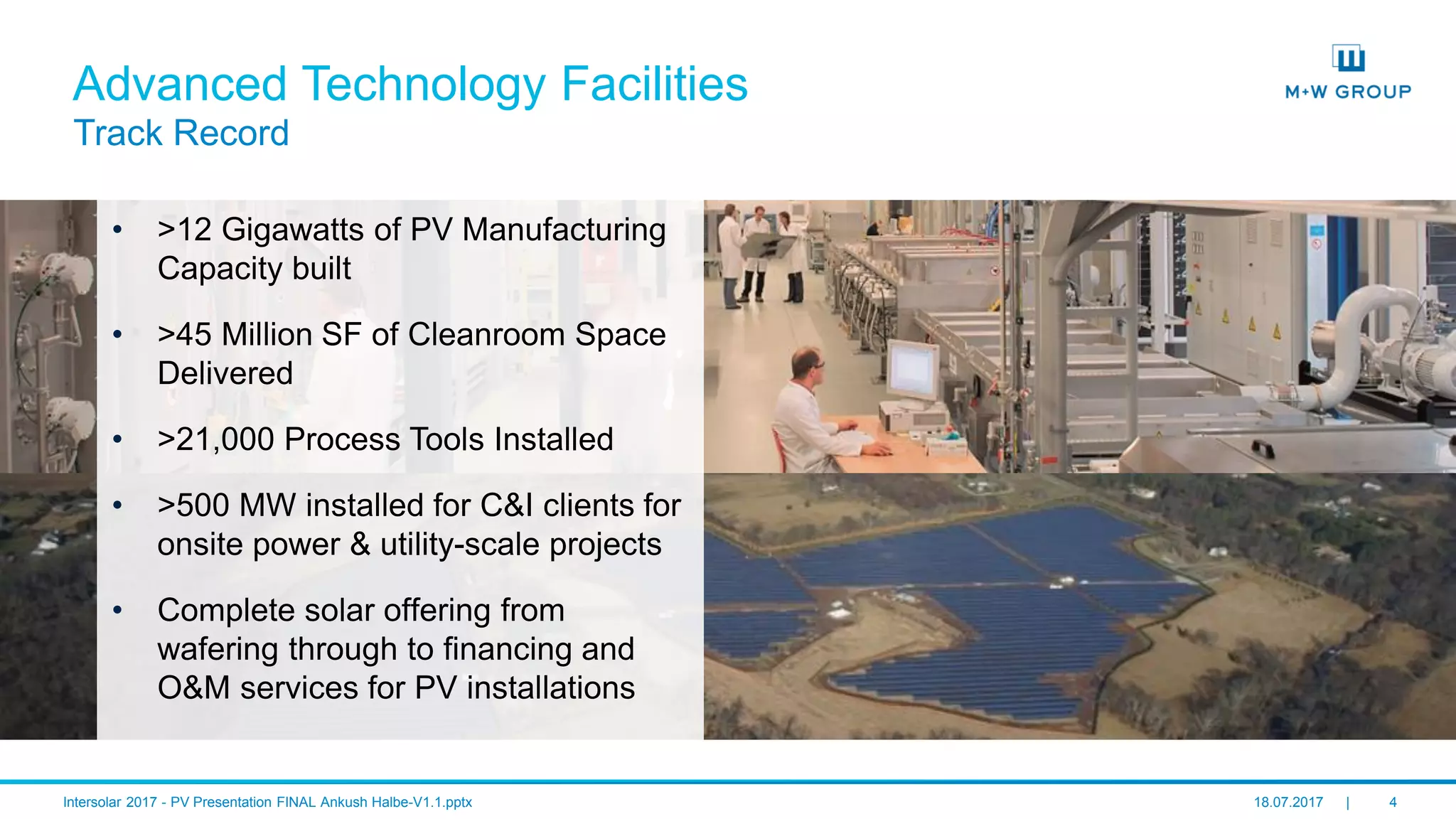 © M+W U.S., Inc. I July 2017 4
Advanced Technology Facilities
Track Record
• >12 Gigawatts of PV Manufacturing
Capacity built
• >45 Million SF of Cleanroom Space
Delivered
• >21,000 Process Tools Installed
• >500 MW installed for C&I clients for
onsite power & utility-scale projects
• Complete solar offering from
wafering through to financing and
O&M services for PV installations
 