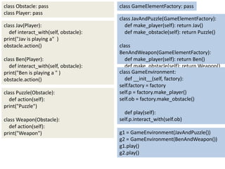 class Obstacle: pass                    class GameElementFactory: pass
class Player: pass
                                        class JavAndPuzzle(GameElementFactory):
class Jav(Player):                         def make_player(self): return Jav()
   def interact_with(self, obstacle):      def make_obstacle(self): return Puzzle()
print("Jav is playing a" )
obstacle.action()                       class
                                        BenAndWeapon(GameElementFactory):
class Ben(Player):                         def make_player(self): return Ben()
   def interact_with(self, obstacle):      def make_obstacle(self): return Weapon()
print("Ben is playing a " )             class GameEnvironment:
obstacle.action()                          def __init__(self, factory):
                                        self.factory = factory
class Puzzle(Obstacle):                 self.p = factory.make_player()
   def action(self):                    self.ob = factory.make_obstacle()
print("Puzzle")
                                          def play(self):
class Weapon(Obstacle):                 self.p.interact_with(self.ob)
   def action(self):
print("Weapon")                         g1 = GameEnvironment(JavAndPuzzle())
                                        g2 = GameEnvironment(BenAndWeapon())
                                        g1.play()
                                        g2.play()
 