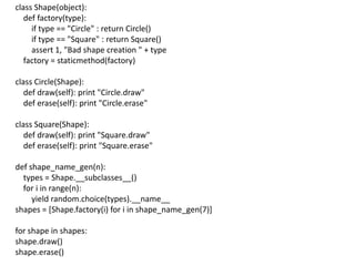class Shape(object):
   def factory(type):
     if type == "Circle" : return Circle()
     if type == "Square" : return Square()
     assert 1, "Bad shape creation " + type
   factory = staticmethod(factory)

class Circle(Shape):
   def draw(self): print "Circle.draw"
   def erase(self): print "Circle.erase"

class Square(Shape):
   def draw(self): print "Square.draw"
   def erase(self): print "Square.erase"

def shape_name_gen(n):
  types = Shape.__subclasses__()
  for i in range(n):
     yield random.choice(types).__name__
shapes = [Shape.factory(i) for i in shape_name_gen(7)]

for shape in shapes:
shape.draw()
shape.erase()
 