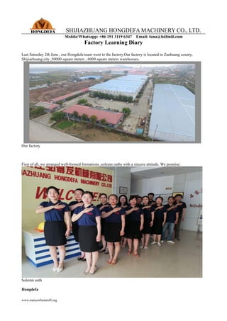SHIJIAZHUANG HONGDEFA MACHINERY CO., LTD.
Mobile/Whatsapp: +86 151 3119 6347 Email: luna@hdfmill.com
www.maizewheatmill.org
Factory Learning Diary
Last Saturday 2th June , our Hongdefa team went to the factory.Our factory is located in Zanhuang county,
Shijiazhuang city ,50000 square meters , 6000 square meters warehouses.
Our factory
First of all, we arranged well-formed formations ,solemn oaths with a sincere attitude. We promise:
Solemn oath
Hongdefa
 