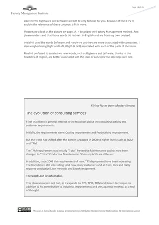 This work is licensed under a license Creative Commons Attribution-NonCommercial-NoDerivatives 4.0 International License
Page 13 of 45
Likely terms Rigthware and Leftware will not be very familiar for you, because of that I try to
explain the relevance of these concepts a little more.
Please take a look at the picture on page 14. It describes the Factory Management method. And
please understand that those words do not exist in English and are from my own devised.
Initially I used the words Software and Hardware but they are more associated with computers. I
also weighed using Right and Left, (Rigth & Left) associated with each of the parts of the brain.
Finally I preferred to create two new words, such as Rigtware and Leftware, thanks to the
flexibility of English, are better associated with the class of concepts that develop each one.
Flying-Notes from Master Kimura.
The evolution of consulting services
I feel that there is general interest in the transition about the consulting activity and
customer requirements.
Initially, the requirements were: Quality Improvement and Productivity Improvement.
But the trend has shifted after the border surpassed in 2000 to higher levels such as TQM
and TPM.
The TPM requirement was initially "Total" Preventive Maintenance but has now been
changed to "Total" Productive Maintenance. Obviously both are different.
In addition, since 2003 the requirements of Lean, TPS deployment have been increasing.
The transition is still interesting. And now, many customers and all Tom, Dick and Harry
requires productive Lean methods and Lean Management.
The word Lean is fashionable.
This phenomenon is not bad, as it expands the TPS, TPM, TQM and Kaizen technique. In
addition to his contribution to industrial improvements and the Japanese method, as a tool
of thought.
 
