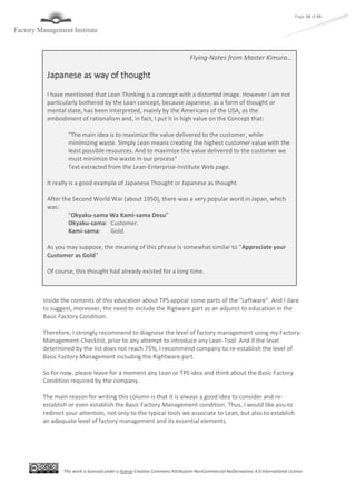 This work is licensed under a license Creative Commons Attribution-NonCommercial-NoDerivatives 4.0 International License
Page 18 of 45
Inside the contents of this education about TPS appear some parts of the "Leftware". And I dare
to suggest, moreover, the need to include the Rigtware part as an adjunct to education in the
Basic Factory Condition.
Therefore, I strongly recommend to diagnose the level of factory management using my Factory-
Management-Checklist, prior to any attempt to introduce any Lean-Tool. And if the level
determined by the list does not reach 75%, I recommend company to re-establish the level of
Basic Factory Management including the Rightware part.
So for now, please leave for a moment any Lean or TPS idea and think about the Basic Factory
Condition required by the company.
The main reason for writing this column is that it is always a good idea to consider and re-
establish or even establish the Basic Factory Management condition. Thus, I would like you to
redirect your attention, not only to the typical tools we associate to Lean, but also to establish
an adequate level of factory management and its essential elements.
Flying-Notes from Master Kimura…
Japanese as way of thought
I have mentioned that Lean Thinking is a concept with a distorted image. However I am not
particularly bothered by the Lean concept, because Japanese, as a form of thought or
mental state, has been interpreted, mainly by the Americans of the USA, as the
embodiment of rationalism and, in fact, I put it in high value on the Concept that:
"The main idea is to maximize the value delivered to the customer, while
minimizing waste. Simply Lean means creating the highest customer value with the
least possible resources. And to maximize the value delivered to the customer we
must minimize the waste in our process"
Text extracted from the Lean-Enterprise-Institute Web page.
It really is a good example of Japanese Thought or Japanese as thought.
After the Second World War (about 1950), there was a very popular word in Japan, which
was:
"Okyaku-sama Wa Kami-sama Desu"
Okyaku-sama: Customer.
Kami-sama: Gold.
As you may suppose, the meaning of this phrase is somewhat similar to "Appreciate your
Customer as Gold"
Of course, this thought had already existed for a long time.
 