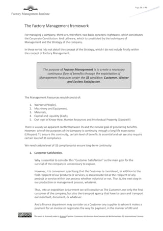 This work is licensed under a license Creative Commons Attribution-NonCommercial-NoDerivatives 4.0 International License
Page 19 of 45
The Factory Management framework
For managing a company, there are, therefore, two basic concepts: Rightware, which constitutes
the Corporate Constitution. And Leftware, which is constituted by the techniques of
Management and the Strategy of the company.
In these series I do not detail the concept of the Strategy, which I do not include finally within
the concept of Factory Management.
The Management Resources would consist of:
1. Workers (People),
2. Machinery and Equipment,
3. Materials,
4. Capital and Liquidity (Cash),
5. Our level of Know-How, Human Resources and Intellectual Property (Goodwill)
There is usually an apparent conflict between 3S and the natural goal of generating benefits.
However, one of the purposes of the company is continuity through a long life expectancy
(Lifespan). To ensure this continuity, certain level of benefits is essential and yet we also require
certain level of 3S compliance.
We need certain level of 3S compliance to ensure long-term continuity:
1. Customer Satisfaction.
Why is essential to consider this "Customer Satisfaction" as the main goal for the
survival of the company is unnecessary to explain.
However, it is convenient specifying that the Customer is considered, in addition to the
final recipient of our products or services, is also considered as the recipient of any
product or service within our process whether industrial or not. That is, the next step in
our production or management process, whatever.
Thus, into an expedition department we will consider as The Customer, not only the final
customer of the company, but also the transport agency that have to carry and transport
our merchant, document, or whatever.
And a finance department may consider as a Customer any supplier to whom it makes a
payment for an invoice or negotiates the way for payment, in the manner of JIRI and
The purpose of Factory Management is to create a necessary
continuous flow of benefits through the exploitation of
Management Resources under the 3S condition: Customer, Worker
and Society Satisfaction.
 
