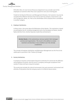 This work is licensed under a license Creative Commons Attribution-NonCommercial-NoDerivatives 4.0 International License
Page 20 of 45
RITA (Win-Win). Or even Human Resources department may consider each of the
employees as Customer when they issue a payroll or carry out a training plan.
Finally for the Board of Directors and Management Directors, the Customer may also be
considered the different elements that interact with the company: Government, Law
and Tax Agencies, Banks, etc. Not so the shareholder of the company that is considered
in another category.
2. Employer Satisfaction.
In these series I also write about the Motivation of the Worker. This motivation is based
on participation by all, including management and is the foundation of Kaizen, Gemba
Ryoku (Gemba Force, Gemba Capacity), leadership and teamwork.
The concept of Employer Satisfaction and Motivation Management are the firsts to be
called upon to prioritize in the "Culture of Change"
3. Society Satisfaction.
A company or business cannot expect long-term continuity if it cannot win the affection
and acceptance of society. And vice versa: A company cannot gain acceptance from
society if it does not have a long-term project.
The society also includes the natural environment, the socio-economic environment and
all kinds of interactions that the company exerts in its field of natural action.
Gemba-Ryoku is the autonomous nervous system that manages
activity and organization. The result is the ability to create,
maintain and develop a new condition over the already
established.
 