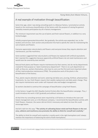 This work is licensed under a license Creative Commons Attribution-NonCommercial-NoDerivatives 4.0 International License
Page 21 of 45
Flying-Notes from Master Kimura…
A real example of motivation through beautification:
Some time ago, when I was doing consulting work in a Mexican factory, I promoted an activity
based on the continuous beautification of the factory with the purpose of raising the general
mentality towards participation by all in factory management.
The minimum requirement was the use of plants and fresh natural flowers, in addition to a very
limited budget.
Initially proposal generated discomfort. But gradually, the activity was expanded, too, to the
lavatory and services. Each section and production line had to specify the rules for maintaining the
care of plants and flowers.
Everyone appreciates natural plants and flowers and everyone knows they require attention and
maintenance, just like machinery.
Some workers suggested that natural plants and flowers be replaced with artificial equivalents.
But I rejected this suggestion because apparently artificial flowers do not need maintenance and
would soon be covered by dust and dirt.
Natural fresh plants and flowers require maintenance by their owners, but do not by departments
created for that purpose as "plant maintenance department". There is no such department or
staff, so they are, workers themselves, who have to carry out the first and most important phase
of their total productive maintenance (TPM). The productive work of the plants is the
beautification of the factory.
Thus, plants require attention and work, watering and daily care, pruning, fertilizer, phytosanitary
treatments. So, too, fresh flowers require their weekly replacement and daily water change. They
also require maintenance work under self-imposed rules and budget management.
So workers decided to continue the campaign of beautification using fresh flowers.
In this factory I taught the QCC (Quality Control Circles) after the beautification campaign. Thus, I
could introduce the work in QCC gradually and without resistance.
At that time my consulting services were required by a US factory to introduce the Lean and
Kaizen management and, as in the Mexican company, I recommend the beautification activity with
fresh flowers. However, the owner did not think it necessary and asked me how this could
encourage kaizen.
And let's talk him this way: "The activity of cultivating Kaizen mind and fresh flowers in the rest
area, cafeteria and machinery area promotes the ability to think for oneself and creativity."
The ability to think for oneself and creativity is mostly work in the right hemisphere and I always
mention the importance of balancing the work of both hemispheres.
 