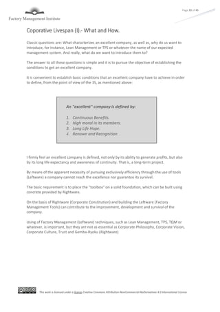 This work is licensed under a license Creative Commons Attribution-NonCommercial-NoDerivatives 4.0 International License
Page 22 of 45
Coporative Livespan (I).- What and How.
Classic questions are: What characterizes an excellent company, as well as, why do us want to
introduce, for instance, Lean Management or TPS or whatever the name of our expected
management system. And really, what do we want to introduce them to?
The answer to all these questions is simple and it is to pursue the objective of establishing the
conditions to get an excellent company.
It is convenient to establish basic conditions that an excellent company have to achieve in order
to define, from the point of view of the 3S, as mentioned above:
I firmly feel an excellent company is defined, not only by its ability to generate profits, but also
by its long life expectancy and awareness of continuity. That is, a long-term project.
By means of the apparent necessity of pursuing exclusively efficiency through the use of tools
(Leftware) a company cannot reach the excellence nor guarantee its survival.
The basic requirement is to place the "toolbox" on a solid foundation, which can be built using
concrete provided by Rightware.
On the basis of Rightware (Corporate Constitution) and building the Leftware (Factory
Management Tools) can contribute to the improvement, development and survival of the
company.
Using of Factory Management (Leftware) techniques, such as Lean Management, TPS, TQM or
whatever, is important, but they are not as essential as Corporate Philosophy, Corporate Vision,
Corporate Culture, Trust and Gemba-Ryoku (Rightware)
An "excellent" company is defined by:
1. Continuous Benefits.
2. High moral in its members.
3. Long Life Hope.
4. Renown and Recognition
 