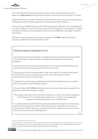 This work is licensed under a license Creative Commons Attribution-NonCommercial-NoDerivatives 4.0 International License
Page 26 of 45
This is the oldest Mission Statement. But the second motto "Drink Moderately Hard" is
humorous. Kongou-Gumi was the group of carpenters. And carpenters are drinkers, or maybe.
I believe that it is not a modern enterprise concept and that a sixth-century mission statement is
not appropriate for the present age. But such a family organization still exists.
In Japan there are 28,000 companies whose life is greater than 100 years and 7 companies with
more than 1,000 years. The cause of the continuity and the long life of the companies in Japan is
the Japanese corporate culture that gives importance to the Rightware (Soft Edge): Corporate
Constitution.
Although in Japan also appear and disappear companies like MMC, logically also exists a
selection promoted by the market and the society.
5
5 Mr. Kimura note: In this internet- age it is really easy for me to attend conferences mainly because this reduces my
business trips abroad. So my work of consulting and education has evolved and now I can do my face-to-face work
with my students and clients very easily through teleconferencing via Skype.
Chinese Industry Example (i of iv)
I was recently required to participate in a videoconference discussion with a group located
in the United States under the theme: "Developing the excellence of The Chinese
Company".
Good title under which a complex development lies. The question should be What is the
reason why Chinese industry does not evolve into a first-class?
China has evolved to the second position in GDP and is called "The Factory of the World".
But still Chinese industry is second-class and has a short life expectancy. Both
consequences come from the same root.
President Xí Jínníng recently proclaimed the Politics of the 4 Modernizations. And within
them, is the policy of Industrial Modernization.
A Chinese Media (広州 日報) published a column and inside it they named a quote from a
document written by Professor Li Jiangwei:
"The average useful life in China of private enterprises is 2.9 years; For Small and Medium-
sized Enterprises it is 2.5 and for Big Companies of 7 ~ 8 years, not counting state
companies, denominated Zombie, also considered dead. "
For a week we discussed and listed the points of improvement needed in a brainstorming
session and its proper record. Before I started this session, I told them that I am not an
economist, but a Gemba Specialist. Despite that, this team asked me for my opinion from
the point of view of the Factory Management.
/..
 