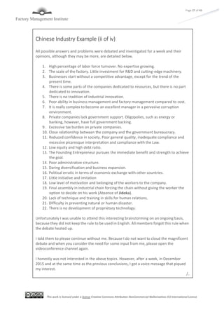 This work is licensed under a license Creative Commons Attribution-NonCommercial-NoDerivatives 4.0 International License
Page 27 of 45
Chinese Industry Example (ii of iv)
All possible answers and problems were debated and investigated for a week and their
opinions, although they may be more, are detailed below.
1. High percentage of labor force turnover. No expertise growing.
2. The scale of the factory. Little investment for R&D and cutting-edge machinery.
3. Businesses start without a competitive advantage, except for the trend of the
present time.
4. There is some parts of the companies dedicated to resources, but there is no part
dedicated to innovation.
5. There is no tradition of industrial innovation.
6. Poor ability in business management and factory management compared to cost.
7. It is really complex to become an excellent manager in a pervasive corruption
environment.
8. Private companies lack government support. Oligopolies, such as energy or
banking, however, have full government backing.
9. Excessive tax burden on private companies.
10. Close relationship between the company and the government bureaucracy.
11. Reduced confidence in society. Poor general quality, inadequate compliance and
excessive picaresque interpretation and compliance with the Law.
12. Low equity and high debt ratio.
13. The Founding Entrepreneur pursues the immediate benefit and strength to achieve
the goal.
14. Poor administrative structure.
15. Daring diversification and business expansion.
16. Political erratic in terms of economic exchange with other countries.
17. Little initiative and imitation
18. Low level of motivation and belonging of the workers to the company.
19. Final assembly in industrial chain forcing the chain without giving the worker the
option to decide on his work (Absence of Jidoka).
20. Lack of technique and training in skills for human relations.
21. Difficulty in preventing natural or human disaster.
22. There is no development of proprietary technology.
Unfortunately I was unable to attend this interesting brainstorming on an ongoing basis,
because they did not keep the rule to be used in English. All members forgot this rule when
the debate heated up.
I told them to please continue without me. Because I do not want to cloud the magnificent
debate and when you consider the need for some input from me, please open the
videoconference channel again.
I honestly was not interested in the above topics. However, after a week, in December
2015 and at the same time as the previous conclusions, I got a voice message that piqued
my interest.
/..
 