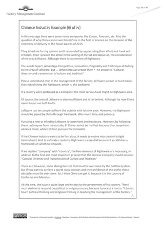 This work is licensed under a license Creative Commons Attribution-NonCommercial-NoDerivatives 4.0 International License
Page 28 of 45
Chinese Industry Example (iii of iv)
In this message there were some name companies like Xiaomi, Foxconn, etc. Also the
question of why China cannot win Novel Prize in the field of science on the occasion of the
ceremony of delivery of the Novel awards of 2015.
They asked me for my opinion and I responded by appreciating their effort and frank self-
criticism. Then I praised the detail in the writing of the list and above all, the consideration
of the area Leftware. Although there is no element of Rightware.
The words Expert, Advantage-Competitive, Innovation, Originality and Technique all belong
to the area of Leftware. But ... What force can create them? The answer is "Cultural
diversity and transmission of culture and tradition".
Please understand, that in the management of the factory, Leftware pursuit is much easier
than establishing the Rightware, which is, the backbone.
If a country were portrayed as a Company, the most serious fault might be Rightware area.
Of course, the area of Leftware is also insufficient and is far behind. Although for now China
needs to pursue both faults.
Leftware can be completed from the outside with relative ease. However, the Rightware
should be posed by China through hard work, after much time and patience.
Pursuing a new or effective Leftware is convenient and necessary. However, by following
these techniques from the outside, El Chino cannot be the first because the competitors
advance more, while El Chino pursues the innovator.
If the Chinese industry wants to be first class, it needs to evolve into creativity (right
hemisphere). And to cultivate creativity, Rightware is essential because it establishes a
framework on which to innovate.
If we replace "company" with "country", the five elements of Rightware are necessary, in
addition to the first and most important precept that the Chinese Company should assume:
"Cultural Diversity and Transmission of Culture and Tradition"
There are, however, some strong barriers that must be overcome by the political system.
But if you want to achieve a world-class position and the confidence of the world, these
obstacles must be overcome. So, I think China can get it, because it is the country of
Confucius and Mencius.
At this time, the issue is quite large and relates to the government of his country. Then I
must decline to respond on political or religious issues, because I process a motto: "I do not
touch political thinking and religious thinking in teaching the management of the factory."
/..
 