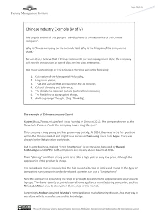 This work is licensed under a license Creative Commons Attribution-NonCommercial-NoDerivatives 4.0 International License
Page 29 of 45
The example of Chinese company Xaomi
Xiaomi (http://www.mi.com/en/ ) was founded in China at 2010. The company known as the
Steve Jobs Chinese. Could this company have a long lifespan?
This company is very young and has grown very quickly. At 2014, they was in the first position
within the Chinese market and might have surpassed Samsumg more over Apple. They was
already in the fifth position worldwide.
But its core business, making "Their Smartphone" is in recession, harassed by Huawei
Technologies and OPPO. Both companies are already above Xiaomi at 2016.
Their "strategy" and their strong point is to offer a high yield at very low price, although the
appearance of the product is cheap.
It is remarkable that a company like this has caused a decline in prices and thanks to this type of
companies many people in underdeveloped countries can use a "Smartphone"
Now this company is expanding its range of products towards home appliances and also towards
laptops. They have recently acquired several home appliance manufacturing companies, such as
Ninebot, Midear, etc., to strengthen themselves in this market.
Surprisingly, Midear acquired Toshiba's home appliance manufacturing division. And that way it
was done with its manufacture and its knowledge.
Chinese Industry Example (iv of iv)
The original theme of this group is "Development to the excellence of the Chinese
company".
Why is Chinese company on the second-class? Why is the lifespan of the company so
short?
To sum it up, I believe that if China continues its current management style, the company
will not win the position of world-class or first-class enterprise.
The main shortcomings of The Chinese Enterprise are in the following:
1. Cultivation of the Managerial Philosophy,
2. Long-term vision,
3. Trust and Culture that are based on the 3S concept,
4. Cultural diversity and tolerance,
5. The climate to maintain culture (cultural transmission),
6. The flexibility to accept good things,
7. And Long-range Thought. (Eng. Think-Big)
 