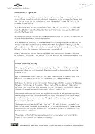 This work is licensed under a license Creative Commons Attribution-NonCommercial-NoDerivatives 4.0 International License
Page 31 of 45
Development of Rightware:
This Chinese company should consider trying to imagine where they want to see themselves
within 100 years to define the Vision. Obviously they cannot design a strategy for the next 100
years, it is not logical. But it is essential to consider the company's image, the Vision, as the
backbone of the company.
Thus, the introduction of Leftware and its tools TPS, TPM, TQM, etc. They are not difficult to
understand, but they are difficult to understand and remain in the factory without the well
cemented Rightware base.
I should emphasize that if there is no history of working with the five elements of Rightware, no
Leftware element can be established permanently.
Thus, in the work of consulting or coordination of continuous improvement in a company, not
only is it necessary to teach and assist in the introduction of any Lean tool belonging to the
Software (for example TPS or its equivalent as it is called by each company), but You should also
help and prioritize the creation of Rightware at the corporate level.
I have to mention that without the backing of long-term management, Rigtware cannot be
established or consolidated. Then, neither can fix the Leftware, nor in the medium or long term.
Chinese Automotive Industry
China is prioritizing the automobile manufacturing industry. However, the technical and
performance level and engine quality is 30 years or more from Japanese or European car
manufacturers.
One of the reasons is that 30 years ago there were no automobile factories in China. In fact
this delay is insurmountable due to the constant advance of the competitors.
In this way, the Chinese government bets on the development of the electric car and decides
to bypass the technique of the gasoline / diesel engine. With this decision, it does aim to
achieve the development of other countries. There are many other technical delays such as
automatic driving system, safety technologies, lightness, batteries etc.
In the above mentioned discussion, the engine manufactured by the Japanese companies,
obtains a high evaluation. Chinese manufacturers could achieve the current target, which
was to increase the number of car sales, although they still have a large gap in engine
performance and quality.
The reasons are that even GREAT WALL MOTOR CO LTD, with the longest history in China
now turns 30 years. Therefore, it still has the lack of automobile manufacturing experience,
skilled workers and designers. Additionally, China's culture prioritizes quick benefits: "first
benefit and then complicate".
The purpose of the electric car is also strategic, in order to rely to a lesser extent on the
import of Oil, although China is also an oil producer.
 