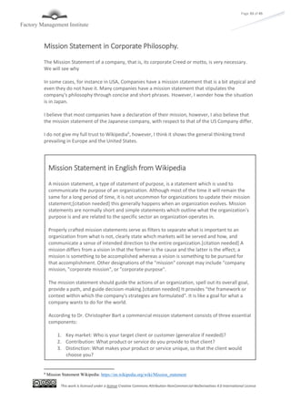 This work is licensed under a license Creative Commons Attribution-NonCommercial-NoDerivatives 4.0 International License
Page 33 of 45
Mission Statement in Corporate Philosophy.
The Mission Statement of a company, that is, its corporate Creed or motto, is very necessary.
We will see why
In some cases, for instance in USA, Companies have a mission statement that is a bit atypical and
even they do not have it. Many companies have a mission statement that stipulates the
company's philosophy through concise and short phrases. However, I wonder how the situation
is in Japan.
I believe that most companies have a declaration of their mission, however, I also believe that
the mission statement of the Japanese company, with respect to that of the US Company differ.
I do not give my full trust to Wikipedia6
, however, I think it shows the general thinking trend
prevailing in Europe and the United States.
6
Mission Statement Wikipedia: https://en.wikipedia.org/wiki/Mission_statement
Mission Statement in English from Wikipedia
A mission statement, a type of statement of purpose, is a statement which is used to
communicate the purpose of an organization. Although most of the time it will remain the
same for a long period of time, it is not uncommon for organizations to update their mission
statement;[citation needed] this generally happens when an organization evolves. Mission
statements are normally short and simple statements which outline what the organization's
purpose is and are related to the specific sector an organization operates in.
Properly crafted mission statements serve as filters to separate what is important to an
organization from what is not, clearly state which markets will be served and how, and
communicate a sense of intended direction to the entire organization.[citation needed] A
mission differs from a vision in that the former is the cause and the latter is the effect; a
mission is something to be accomplished whereas a vision is something to be pursued for
that accomplishment. Other designations of the "mission" concept may include "company
mission, "corporate mission", or "corporate purpose".
The mission statement should guide the actions of an organization, spell out its overall goal,
provide a path, and guide decision-making.[citation needed] It provides "the framework or
context within which the company's strategies are formulated". It is like a goal for what a
company wants to do for the world.
According to Dr. Christopher Bart a commercial mission statement consists of three essential
components:
1. Key market: Who is your target client or customer (generalize if needed)?
2. Contribution: What product or service do you provide to that client?
3. Distinction: What makes your product or service unique, so that the client would
choose you?
 
