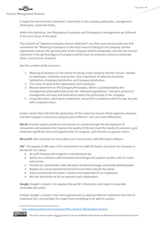 This work is licensed under a license Creative Commons Attribution-NonCommercial-NoDerivatives 4.0 International License
Page 34 of 45
In Japan the word mission statement is described as the company philosophy, management
philosophy, creed and motto.
Within this definition, the Philosophy of company and Philosophy of management are different
in the strict sense of the word.
The contents of "Japanese company mission statement" are short and concise sentences that
summarize the "Meaning of existence or the main reason of being of the company and the
organization and are the spiritual pillar of the company and the employees. Say that the mission
statement is the spiritual figure of company and the basis of corporate culture as corporate
ethics, and must be universal.
And the content of the mission is:
1. Meaning of existence or the reason for being of the company and the mission. Related
to employees, customers and society. Give importance to what are Customer
Satisfaction, Employee Satisfaction and Company Satisfaction.
2. The sense of value of the organization and employees.
3. Mission Statement or The Company Philosophy, which is accompanied by the
management philosophy that shows the "behavioral guidelines", the basic posture of
management and way and methods to realize the philosophy of the company.
4. Corporate ethics, which gives importance, not only for compliance with the law, but also
with corporate ethics.
Earlier I wrote that I felt that the declaration of the corporate mission of the Japanese company
and the European or American company were different. Let's see some differences:
Merck: Provide superior products and services to society through the development of
innovations and solutions that improve the quality of life and meet the needs of customers, give
employee significant work and opportunities for progress, and investors a superior return.
Microsoft: One computer on every desk and in every home, with Microsoft software.
3M7
: The people of 3M have a firm commitment to make life better and easier for everyone in
the world. Our values:
 Act with honesty and integrity in everything we do.
 Satisfy our customers with innovative technology and superior quality, with our value
and service.
 Provide our shareholders with attractive dividends through sustainable global growth.
 Respect our social and environmental environment around the world.
 Value and develop the talent, initiative and leadership of our employees.
 Win the admiration of all our partners and collaborators.
Google: Google's mission is to organize the world's information and make it universally
accessible and useful.
Perhaps Google’s mission is the more approximate to Japanese Mission statement than the US
traditional one. And perhaps this might have something to do with its success.
7
. http://solutions.productos3m.es/wps/portal/3M/es_ES/about-3M/information/about/us/
 