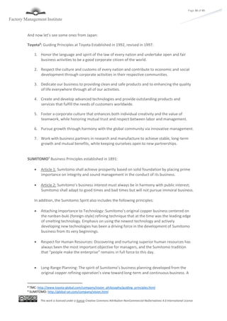 This work is licensed under a license Creative Commons Attribution-NonCommercial-NoDerivatives 4.0 International License
Page 36 of 45
And now let’s see some ones from Japan:
Toyota8
: Guiding Principles at Toyota Established in 1992, revised in 1997:
1. Honor the language and spirit of the law of every nation and undertake open and fair
business activities to be a good corporate citizen of the world.
2. Respect the culture and customs of every nation and contribute to economic and social
development through corporate activities in their respective communities.
3. Dedicate our business to providing clean and safe products and to enhancing the quality
of life everywhere through all of our activities.
4. Create and develop advanced technologies and provide outstanding products and
services that fulfill the needs of customers worldwide.
5. Foster a corporate culture that enhances both individual creativity and the value of
teamwork, while honoring mutual trust and respect between labor and management.
6. Pursue growth through harmony with the global community via innovative management.
7. Work with business partners in research and manufacture to achieve stable, long-term
growth and mutual benefits, while keeping ourselves open to new partnerships.
SUMITOMO9
Business Principles established in 1891:
 Article 1: Sumitomo shall achieve prosperity based on solid foundation by placing prime
importance on integrity and sound management in the conduct of its business.
 Article 2: Sumitomo’s business interest must always be in harmony with public interest;
Sumitomo shall adapt to good times and bad times but will not pursue immoral business.
In addition, the Sumitomo Spirit also includes the following principles:
 Attaching Importance to Technology: Sumitomo’s original copper business centered on
the nanban-buki (foreign-style) refining technique that at the time was the leading edge
of smelting technology. Emphasis on using the newest technology and actively
developing new technologies has been a driving force in the development of Sumitomo
business from its very beginnings.
 Respect for Human Resources: Discovering and nurturing superior human resources has
always been the most important objective for managers, and the Sumitomo tradition
that “people make the enterprise” remains in full force to this day.
 Long-Range Planning: The spirit of Sumitomo’s business planning developed from the
original copper refining operation’s view toward long-term and continuous business. A
8 TMC: http://www.toyota-global.com/company/vision_philosophy/guiding_principles.html
9 SUMITOMO: http://global-sei.com/company/vision.html
 