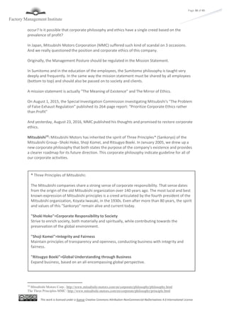 This work is licensed under a license Creative Commons Attribution-NonCommercial-NoDerivatives 4.0 International License
Page 38 of 45
occur? Is it possible that corporate philosophy and ethics have a single creed based on the
prevalence of profit?
In Japan, Mitsubishi Motors Corporation (MMC) suffered such kind of scandal on 3 occasions.
And we really questioned the position and corporate ethics of this company.
Originally, the Management Posture should be regulated in the Mission Statement.
In Sumitomo and in the education of the employees, the Sumitomo philosophy is taught very
deeply and frequently. In the same way the mission statement must be shared by all employees
(bottom to top) and should also be passed on to society and clients.
A mission statement is actually "The Meaning of Existence" and The Mirror of Ethics.
On August 1, 2015, the Special Investigation Commission investigating Mitsubishi's "The Problem
of False Exhaust Regulation" published its 264-page report: “Prioritize Corporate Ethics rather
than Profit"
And yesterday, August 23, 2016, MMC published his thoughts and promised to restore corporate
ethics.
Mitsubishi10
: Mitsubishi Motors has inherited the spirit of Three Principles* (Sankoryo) of the
Mitsubishi Group--Shoki Hoko, Shoji Komei, and Ritsugyo Boeki. In January 2005, we drew up a
new corporate philosophy that both states the purpose of the company's existence and provides
a clearer roadmap for its future direction. This corporate philosophy indicate guideline for all of
our corporate activities.
10
Mitsubishi Motors Corp.: http://www.mitsubishi-motors.com/en/corporate/philosophy/philosophy.html
The Three Principles-MMC: http://www.mitsubishi-motors.com/en/corporate/philosophy/principle.html
* Three Principles of Mitsubishi:
The Mitsubishi companies share a strong sense of corporate responsibility. That sense dates
from the origin of the old Mitsubishi organization over 140 years ago. The most lucid and best
known expression of Mitsubishi principles is a creed articulated by the fourth president of the
Mitsubishi organization, Koyata Iwasaki, in the 1930s. Even after more than 80 years, the spirit
and values of this "Sankoryo" remain alive and current today.
"Shoki Hoko"=Corporate Responsibility to Society
Strive to enrich society, both materially and spiritually, while contributing towards the
preservation of the global environment.
"Shoji Komei"=Integrity and Fairness
Maintain principles of transparency and openness, conducting business with integrity and
fairness.
"Ritsugyo Boeki"=Global Understanding through Business
Expand business, based on an all-encompassing global perspective.
 