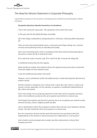 This work is licensed under a license Creative Commons Attribution-NonCommercial-NoDerivatives 4.0 International License
Page 39 of 45
The Need for Mission Statement in Corporate Philosophy
I would like to present on this occasion a clarifying column written by the philosopher Takashi
Uchiyama:
Occupation (business) abandon humanity in its decadence.
I live in the country for many years. This spring has come earlier than usual.
In this year also the life of field develops immutable.
Life in the village is dedicated to unexpected forms. Field work, collecting edible wild plants,
etc.
There are also many spring holiday events, community work (Segar, felling, etc.), and also
recently several planning events on Saturday and Sunday.
And a very interesting point is that it is ambiguous that these events and the planning are
the works or rather the life in itself of the town.
If it is said to be a job, it may be a job. If it is said to be life, it may be the village life.
In traditional society they all unite vaguely.
Work and life are unified. And related to these, the regional society and culture are formed.
Faith and religion are also related to work.
It was the traditional way of life in the world.
However, such a combination of life and unified society is slowly destroying the detriment of
modern society.
And the situation is changed to one in which work is work, life is life, culture is culture and
society is society separately. For this situation, occupation is established independently of
life, culture and society.
And in this change, the era of giving importance to the ethics of the occupation was born,
when in the traditional society an ethic of occupation was formed in a natural way.
The thought of occupation was formed in general, due to an occupation was related to other
elements (society, culture, indigenous faith and life).
Such a relationship in which the occupation contains these and was never allowed to destroy
society. Thus life created the ethics of occupation in a natural way.
But, the convenience of work and the work ethic (business) are put back at their feet
independently in the situation in which businesses are independent as "just business."
And a modern society of people who consider only their achievement or that of their
company was born.
 