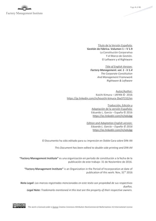 This work is licensed under a license Creative Commons Attribution-NonCommercial-NoDerivatives 4.0 International License
Page 4 of 45
Título de la Versión Española:
Gestión de Fábrica. Volumen 1 – V 1.9
La Constitución Corporativa
Y el Marco de Gestión.
El Leftware y el Rightware
Title of English Version:
Factory Management. vol. 1 - V 1.4
The Corporate Constitution
And Management Framework
Rightware & Leftware
Autor/Author:
Koichi Kimura – JAPAN © 2016
https://jp.linkedin.com/in/kouichi-kimura-2ba37152/en
Traducción, Edición y
Adaptación de la versión Española:
Eduardo L. García – España © 2016
https://es.linkedin.com/in/edulgg
Edition and Adaptation English version:
Eduardo L. García – España © 2016
https://es.linkedin.com/in/edulgg
El Documento ha sido editado para su impresión en Doble Cara sobre DIN-A4
This Document has been edited to double-side printing and DIN-A4
“Factory Management Institute” es una organización en período de constitución a la fecha de la
publicación de este trabajo: 31 de Noviembre de 2016.
“Factory Management Institute” is an Organization in the Period of Incorporation at date of
publication of this work: Nov, 31th
2016
Nota Legal: Las marcas registradas mencionadas en este texto son propiedad de sus respectivos
dueños.
Legal Note: Trademarks mentioned in this text are the property of their respective owners.
 