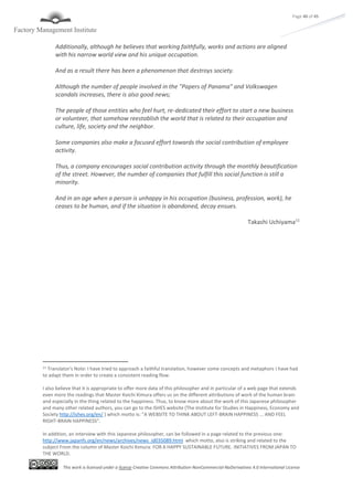 This work is licensed under a license Creative Commons Attribution-NonCommercial-NoDerivatives 4.0 International License
Page 40 of 45
Additionally, although he believes that working faithfully, works and actions are aligned
with his narrow world view and his unique occupation.
And as a result there has been a phenomenon that destroys society.
Although the number of people involved in the "Papers of Panama" and Volkswagen
scandals increases, there is also good news;
The people of those entities who feel hurt, re-dedicated their effort to start a new business
or volunteer, that somehow reestablish the world that is related to their occupation and
culture, life, society and the neighbor.
Some companies also make a focused effort towards the social contribution of employee
activity.
Thus, a company encourages social contribution activity through the monthly beautification
of the street. However, the number of companies that fulfill this social function is still a
minority.
And in an age when a person is unhappy in his occupation (business, profession, work), he
ceases to be human, and if the situation is abandoned, decay ensues.
Takashi Uchiyama11
11 Translator's Note: I have tried to approach a faithful translation, however some concepts and metaphors I have had
to adapt them in order to create a consistent reading flow.
I also believe that it is appropriate to offer more data of this philosopher and in particular of a web page that extends
even more the readings that Master Koichi Kimura offers us on the different attributions of work of the human brain
and especially in the thing related to the happiness. Thus, to know more about the work of this Japanese philosopher
and many other related authors, you can go to the ISHES website (The Institute for Studies in Happiness, Economy and
Society http://ishes.org/en/ ) which motto is: "A WEBSITE TO THINK ABOUT LEFT-BRAIN HAPPINESS ... AND FEEL
RIGHT-BRAIN HAPPINESS".
In addition, an interview with this Japanese philosopher, can be followed in a page related to the previous one:
http://www.japanfs.org/en/news/archives/news_id035089.html which motto, also is striking and related to the
subject From the column of Master Koichi Kimura: FOR A HAPPY SUSTAINABLE FUTURE. INITIATIVES FROM JAPAN TO
THE WORLD.
 