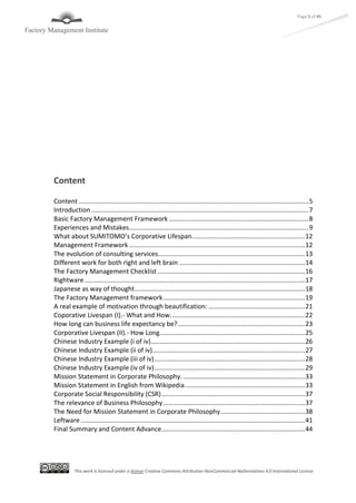 This work is licensed under a license Creative Commons Attribution-NonCommercial-NoDerivatives 4.0 International License
Page 5 of 45
Content
Content ................................................................................................................................5
Introduction .........................................................................................................................7
Basic Factory Management Framework..............................................................................8
Experiences and Mistakes....................................................................................................9
What about SUMITOMO’s Corporative Lifespan...............................................................12
Management Framework ..................................................................................................12
The evolution of consulting services..................................................................................13
Different work for both right and left brain ......................................................................14
The Factory Management Checklist ..................................................................................16
Rightware...........................................................................................................................17
Japanese as way of thought...............................................................................................18
The Factory Management framework...............................................................................19
A real example of motivation through beautification:......................................................21
Coporative Livespan (I).- What and How...........................................................................22
How long can business life expectancy be?.......................................................................23
Corporative Livespan (II).- How Long.................................................................................25
Chinese Industry Example (i of iv)......................................................................................26
Chinese Industry Example (ii of iv).....................................................................................27
Chinese Industry Example (iii of iv)....................................................................................28
Chinese Industry Example (iv of iv)....................................................................................29
Mission Statement in Corporate Philosophy.....................................................................33
Mission Statement in English from Wikipedia...................................................................33
Corporate Social Responsibility (CSR)................................................................................37
The relevance of Business Philosophy...............................................................................37
The Need for Mission Statement in Corporate Philosophy...............................................38
Leftware .............................................................................................................................41
Final Summary and Content Advance................................................................................44
 