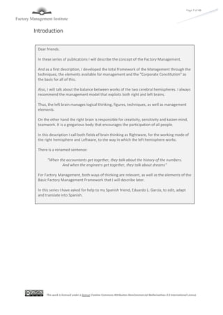 This work is licensed under a license Creative Commons Attribution-NonCommercial-NoDerivatives 4.0 International License
Page 7 of 45
Introduction
Dear friends.
In these series of publications I will describe the concept of the Factory Management.
And as a first description, I developed the total framework of the Management through the
techniques, the elements available for management and the "Corporate Constitution" as
the basis for all of this.
Also, I will talk about the balance between works of the two cerebral hemispheres. I always
recommend the management model that exploits both right and left brains.
Thus, the left brain manages logical thinking, figures, techniques, as well as management
elements.
On the other hand the right brain is responsible for creativity, sensitivity and kaizen mind,
teamwork. It is a gregarious body that encourages the participation of all people.
In this description I call both fields of brain thinking as Rightware, for the working mode of
the right hemisphere and Leftware, to the way in which the left hemisphere works.
There is a renamed sentence:
"When the accountants get together, they talk about the history of the numbers.
And when the engineers get together, they talk about dreams"
For Factory Management, both ways of thinking are relevant, as well as the elements of the
Basic Factory Management Framework that I will describe later.
In this series I have asked for help to my Spanish friend, Eduardo L. García, to edit, adapt
and translate into Spanish.
 