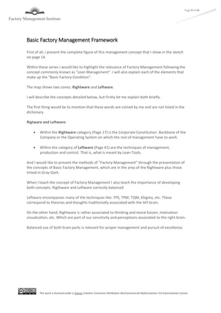 This work is licensed under a license Creative Commons Attribution-NonCommercial-NoDerivatives 4.0 International License
Page 8 of 45
Basic Factory Management Framework
First of all, I present the complete figure of this management concept that I show in the sketch
on page 14.
Within these series I would like to highlight the relevance of Factory Management following the
concept commonly known as "Lean Management". I will also explain each of the elements that
make up the "Basic Factory Condition".
The map shows two zones: Rightware and Leftware.
I will describe the concepts detailed below, but firstly let me explain both briefly.
The first thing would be to mention that these words are coined by me and are not listed in the
dictionary.
Rigtware and Leftware:
 Within the Rightware category (Page 17) is the Corporate Constitution: Backbone of the
Company or the Operating System on which the rest of management have to work.
 Within the category of Leftware (Page 41) are the techniques of management,
production and control. That is, what is meant by Lean-Tools.
And I would like to present the methods of "Factory Management" through the presentation of
the concepts of Basic Factory Management, which are in the area of the Rightware plus those
tinted in Gray-Dark.
When I teach the concept of Factory Management I also teach the importance of developing
both concepts: Rigthware and Leftware correctly balanced
Leftware encompasses many of the techniques like: TPS, TPM, TQM, 6Sigma, etc. These
correspond to theories and thoughts traditionally associated with the left brain.
On the other hand, Rightware is rather associated to thinking and moral Kaizen, motivation
visualization, etc. Which are part of our sensitivity and perceptions associated to the right brain.
Balanced use of both brain parts is relevant for proper management and pursuit of excellence.
 
