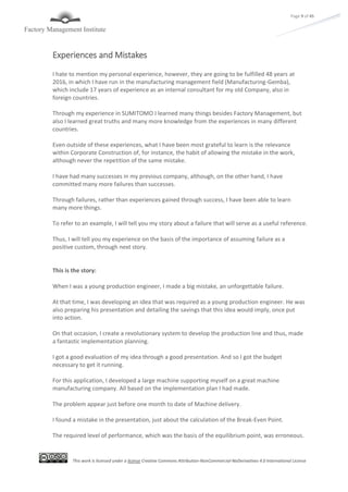 This work is licensed under a license Creative Commons Attribution-NonCommercial-NoDerivatives 4.0 International License
Page 9 of 45
Experiences and Mistakes
I hate to mention my personal experience, however, they are going to be fulfilled 48 years at
2016, in which I have run in the manufacturing management field (Manufacturing-Gemba),
which include 17 years of experience as an internal consultant for my old Company, also in
foreign countries.
Through my experience in SUMITOMO I learned many things besides Factory Management, but
also I learned great truths and many more knowledge from the experiences in many different
countries.
Even outside of these experiences, what I have been most grateful to learn is the relevance
within Corporate Construction of, for instance, the habit of allowing the mistake in the work,
although never the repetition of the same mistake.
I have had many successes in my previous company, although, on the other hand, I have
committed many more failures than successes.
Through failures, rather than experiences gained through success, I have been able to learn
many more things.
To refer to an example, I will tell you my story about a failure that will serve as a useful reference.
Thus, I will tell you my experience on the basis of the importance of assuming failure as a
positive custom, through next story.
This is the story:
When I was a young production engineer, I made a big mistake, an unforgettable failure.
At that time, I was developing an idea that was required as a young production engineer. He was
also preparing his presentation and detailing the savings that this idea would imply, once put
into action.
On that occasion, I create a revolutionary system to develop the production line and thus, made
a fantastic implementation planning.
I got a good evaluation of my idea through a good presentation. And so I got the budget
necessary to get it running.
For this application, I developed a large machine supporting myself on a great machine
manufacturing company. All based on the implementation plan I had made.
The problem appear just before one month to date of Machine delivery.
I found a mistake in the presentation, just about the calculation of the Break-Even Point.
The required level of performance, which was the basis of the equilibrium point, was erroneous.
 
