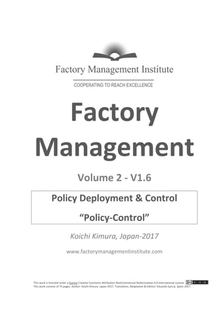 This work is licensed under a license Creative Commons Attribution-NonCommercial-NoDerivatives 4.0 International License.
This work consists of 76 pages. Author: Koichi Kimura. Japan-2017. Translation, Adaptation & Edition: Eduardo García. Spain-2017.
Factory
Management
Volume 2 - V1.7
Policy Deployment & Control
“POLICY-CONTROL”
Koichi Kimura, Japan-2017
www.factorymanagementinstitute.com
 