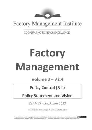 This work is licensed under a license Creative Commons Attribution-NonCommercial-NoDerivatives 4.0 International License.
This work consists of 56 pages. Author: Koichi Kimura. Japan-2017. Translation, Adaptation & Edition: Eduardo García. Spain-2017.
Factory
Management
Volume 3 – V2.4
Policy Control (& II)
Policy Statement and Vision
Koichi Kimura, Japan-2017
www.factorymanagementinstitute.com
 