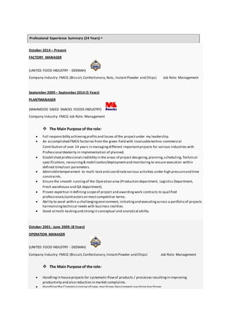 Professional Experience Summary (24 Years)
October 2014 – Present
FACTORY MANAGER
(UNITED FOOD INDUSTRY - DEEMAH)
Company Industry: FMCG (Biscuit,Confectionary,Nuts, InstantPowder and Chips) Job Role: Management
September 2009 – September 2014 (5 Years)
PLANTMANAGER
(MAHMOOD SAEED SNACKS FOODS INDUSTRY)
Company Industry: FMCG Job Role: Management
 The Main Purpose of the role:
 Full responsibility achievingprofitsand losses of the projectunder my leadership.
 An accomplished FMCG factories from the green field with invaluabletechno-commercial
Contribution of over 24 years in managingdifferent importantprojects for various industries with
Professional dexterity in implementation of planned.
 Established professional credibility in the areas of project designing,planning,scheduling,Technical
specifications, resourcing& mobilization/deploymentand monitoring to ensure execution within
defined time/cost parameters.
 Admirabletemperament to multi-task and coordinatevarious activities under high pressureand time
constraints.
 Ensure the smooth runningof the Operation area (Production department, Logistics Department,
Fresh warehouse and QA department).
 Proven expertise in defining scopeof project and awardingwork contracts to qualified
professionals/contractorson mostcompetitive terms.
 Ability to excel within a challengingenvironment, initiatingand executingacross a portfolio of projects
harmonizingtechnical needs with business realities.
 Good atmulti-taskingand strongin conceptual and analytical ability.
October 2001 - June 2009: (8 Years)
OPERATION MANAGER
(UNITED FOOD INDUSTRY - DEEMAH)
Company Industry: FMCG (Biscuit,Confectionary,InstantPowder and Chips) Job Role: Management
 The Main Purpose of the role:
 Handlingin houseprojects for systematic flowof products / processes resultingin improving
productivity and also reduction in market complaints.
 Handlingthe Commissioningof new machines/equipment-packingmachines.
 