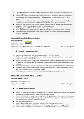  Planningproduction scheduleand SKU's to run, manpower requirements, machineassignmentto
achievetargets.
 Ensure complianceto all systems (SOPs) related to processing,production and packaging.Internal
auditor for ISO team and a lead member of a team workingon Critical Control Points (CCPs) for
HACCP.
 Minimizingthe down time of all themachines by proper preventive maintenance activities & spare
parts management, synchronizingwith Maintenance& Engineering stores department.
 Monitoringand controllingtimely production and dispatch as per the targeted plan (both domestic
and export) by planningchangeovers among the different variants.
 Workingexposure on BAAN in Production and PlanningModule.
 Planningthe Operation and maintenance of the processingequipment’s and packingmachines.
 Ensuringoptimum utilization of assigned production lines,packingmachines,rawand packing
materials,manpower.
December 1997 - June 2001: (3 Years + 6 Months)
Production Manager
(EGYPT FOODS GROUP)
Company Industry: FMCG(Potato Chips,Extruded Snacks and Pellets) Job Role: Management
 The Main Purpose of the role:
 Report to Factory Manager with complete productivity & efficiency Reports
 Works as a Production Manager Who have the ability to make studies benefit for any food project
and main supervision on production lines.
 Leading team work "Production Engineer and Supervisors"and dividingthem with duty and following
up execution. Vastrounded with technical items and administration design and development of new
products.
 Preparing trainingfor the new production engineer and supervisors both theoretically and practically.
 Have many several of working knowledge of production formula which joined with cost and quality
with shelf lifeunder different conditions of storage.
 Handlingthe Commissioningof new machineries and packingmachines equipment’s.
October 1993 - December 1995: (2 Years + 2 Months)
Production Manager (SNACKS)
(SENYORITA FOOD INDUSTRY CO.)
Company Industry: FMCG Job Role: Management
 The Main Purpose of the role:
 Leading all activities through Production manager, Q.C. manager Warehouses manager, Maintenance
manager, Purchasing Coordinator and Planning Assistant manager.
 Preparingtrainingfor the new production engineer and supervisors both theoretically and practically.
 Have many several of working knowledge of production formula which joined with cost and quality
with shelf lifeunder different conditions of storage.
 Lead the Operation Excellence.
 Identifyingthe new products recipes and to prepare the relevant product costing.
 Develop existingoperation activities to maximizethe output and reduce the scrap generation.
 Contact material and machinesuppliers for new projects of production lines expansion,new
 