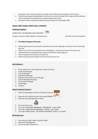 production lines,and new products concepts and to followup the progress of each project.
 Controllingand approvingemployee’s evaluation atcontractrenewal and to approve the addressed
salary increments proposed by the respective department head.
 Accomplish other assignments addressed by the Supply Chain Manager (GM).
January 1988 - October 1992 (4 Years + 9 Months)
Production Engineer
(HONEY WELL FOR MODERN FOOD INDUSTRY)
Company Industry: FMCG (Sweets & Confectionary) Job Role: Production Engineer
 The Main Purpose of the role:
 Followingthe production plan which ordered by Production Manager and how to finish itwith high
efficient.
 Supervision on the lineof production for chewing gum -hard and soft candy-chocolate-juice.
 Implementation of Good ManufacturingPractice& Food safety programs.
 Deliveringrightkind of product at right time.
 Monitoringand Controllingthe Critical Control Points on line.
Sub Ordinates
 Direct reports from each Department head as follows:
1. Production Manager.
2. FinanceManager.
3. Engineering Manager.
4. Quality Control & AssuranceManager.
5. Sales & Marketing Manager.
6. Procurement Manager
7. HR Manager
8. Auditors.
Passed Training & Courses
1 Edfina for Beverages and Sauce of tomato and juices
2 Alexandria for confectionery & Chocolate(CORONA )
3 Alexandria for Hydrogenated oil & Fat.
4 Misr Dairy & Food Co.
5 Trainingin EURO-MEDITERRANEAN PARTNERSHIP in April 1999.
6 Trainingin EUROPEAN MANAGEMENT CENTRE in April 2000.
7 Trainingin AGRICULTURE- LED EXPORT BUSINESSES (ALEP) in July 2002.
My Strong area
1. Food Industry, GMP, HACCP and ISO 22000.
2. Operations Management.
3. Cross-Functional Leadership.
 