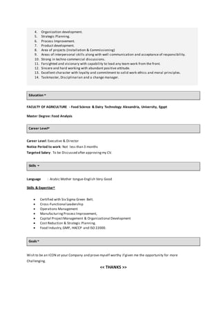 4. Organization development.
5. Strategic Planning.
6. Process Improvement.
7. Product development.
8. Area of projects (Installation & Commissioning)
9. Areas of interpersonal skills along with well communication and acceptance of responsibility.
10. Strong in techno commercial discussions.
11. Farsighted and visionary with capability to lead any team work from the front.
12. Sincere and hard working with abundant positive attitude.
13. Excellent character with loyalty and commitment to solid work ethics and moral principles.
14. Taskmaster, Disciplinarian and a change manager.
Education
FACULTY OF AGRICULTURE - Food Science & Dairy Technology Alexandria, University, Egypt
Master Degree: Food Analysis
Career Level
Career Level: Executive & Director
Notice Period to work: Not less than 3 months
Targeted Salary: To be Discussed after approvingmy CV.
Skills
Language : Arabic Mother tongue-English Very Good
Skills & Expertise
 Certified with Six Sigma Green Belt.
 Cross-Functional Leadership
 Operations Management
 Manufacturing Process Improvement,
 Capital ProjectManagement & Organizational Development
 Cost Reduction & Strategic Planning.
 Food Industry, GMP, HACCP and ISO 22000.
Goals
Wish to be an ICON at your Company and prove myself worthy if given me the opportunity for more
Challenging.
<< THANKS >>
 