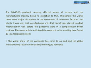 The COVID-19 pandemic severely affected almost all sectors, with the
manufacturing industry being no exception to that. Throughout the world,
there were major disruptions in the operations of numerous factories and
plants. It was seen that manufacturing units that had already started to adopt
mechanization well before the pandemic were in a comparatively better
position. They were able to withstand the economic crisis resulting from Covid-
19 to a reasonable extent.
• The worst phase of the pandemic has come to an end and the global
manufacturing sector is now quickly returning to normalcy.
 