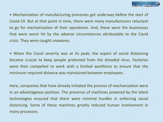 • Mechanization of manufacturing processes got underway before the start of
Covid-19. But at that point in time, there were many manufacturers reluctant
to go for mechanization of their operations. And, these were the businesses
that were worst hit by the adverse circumstances attributable to the Covid
crisis. They were caught unawares.
• When the Covid severity was at its peak, the aspect of social distancing
became crucial to keep people protected from the dreaded virus. Factories
were then compelled to work with a limited workforce to ensure that the
minimum required distance was maintained between employees.
Here, companies that have already initiated the process of mechanization were
in an advantageous position. The presence of machines powered by the latest
technologies ensured that there were minimal hurdles in enforcing social
distancing. Some of these machines greatly reduced human involvement in
many processes.
 