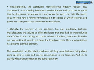 • Post-pandemic, the worldwide manufacturing industry realized how
important it is to speedily implement mechanization. Failure to do so would
lead to disastrous consequences if and when the next crisis hits the world.
Thus, there is now a noteworthy increase in the speed at which factories and
plants are taking measures to mechanize workplaces.
• Globally, the intensity of the pandemic has now drastically declined.
Manufacturers are striving to offset the losses that they had to endure during
the COVID-19 times. Along with other related initiatives, plants and factories
are now looking at ways to cut down the long-term costs. Here, mechanization
has become a pivotal element.
The introduction of the latest machines will help manufacturers bring down
costs specific to labor and energy consumption in the long run. And this is
exactly what many companies are doing right now.
 