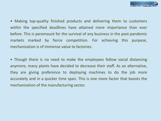 • Making top-quality finished products and delivering them to customers
within the specified deadlines have attained more importance than ever
before. This is paramount for the survival of any business in the post-pandemic
markets marked by fierce competition. For achieving this purpose,
mechanization is of immense value to factories.
• Though there is no need to make the employees follow social distancing
anymore, many plants have decided to decrease their staff. As an alternative,
they are giving preference to deploying machines to do the job more
accurately and in a quicker time span. This is one more factor that boosts the
mechanization of the manufacturing sector.
 