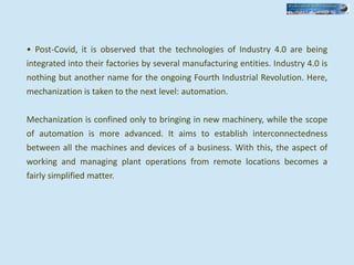 • Post-Covid, it is observed that the technologies of Industry 4.0 are being
integrated into their factories by several manufacturing entities. Industry 4.0 is
nothing but another name for the ongoing Fourth Industrial Revolution. Here,
mechanization is taken to the next level: automation.
Mechanization is confined only to bringing in new machinery, while the scope
of automation is more advanced. It aims to establish interconnectedness
between all the machines and devices of a business. With this, the aspect of
working and managing plant operations from remote locations becomes a
fairly simplified matter.
 