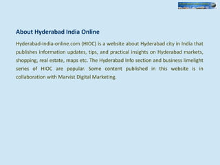 About Hyderabad India Online
Hyderabad-india-online.com (HIOC) is a website about Hyderabad city in India that
publishes information updates, tips, and practical insights on Hyderabad markets,
shopping, real estate, maps etc. The Hyderabad Info section and business limelight
series of HIOC are popular. Some content published in this website is in
collaboration with Marvist Digital Marketing.
 