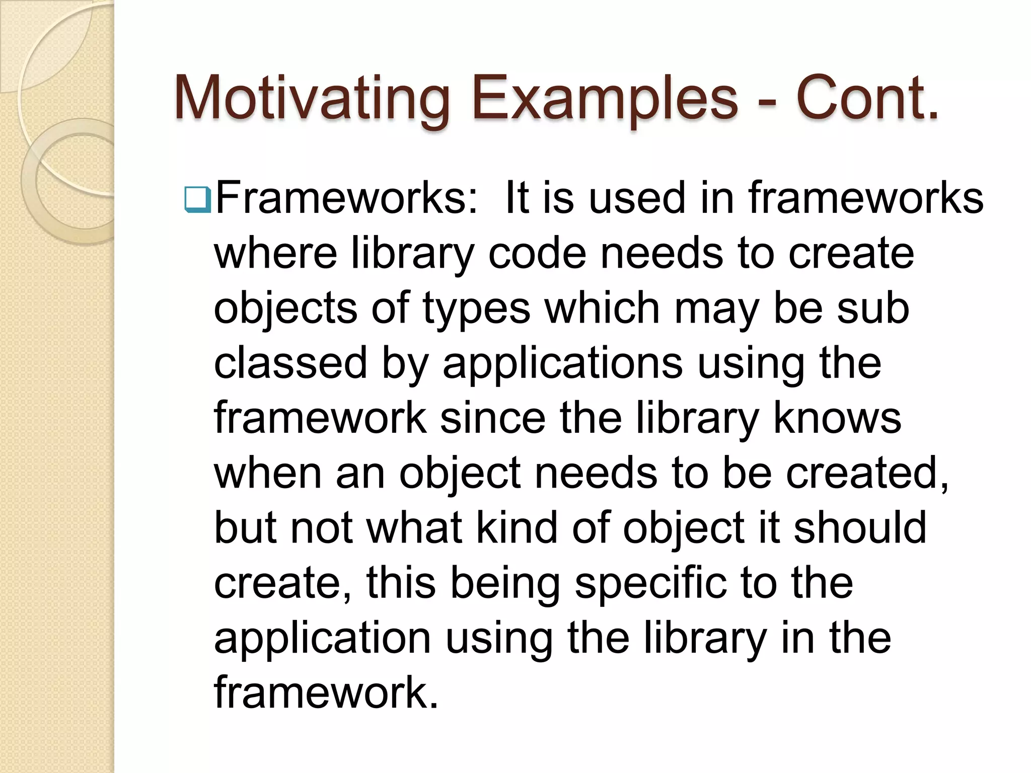 The main intent of the virtual constructor idiom in C++ is to create a copy of an object or a new object without knowing its concrete type and this is exactly the Factory Method of initialization.Motivating ExamplesHotel: One good example for the Factory Method is the Hotel. When Check in, the person gets the key from the front desk where he can be looked up as the ‘room’ factory. Now if he wants to make a phone call to some outside office,  he will contact the front desk to make the connection to that call which means the front desk is acting as an interface.Motivating Examples - Cont.Frameworks:  It is used in frameworks where library code needs to create objects of types which may be sub classed by applications using the framework since the library knows when an object needs to be created, but not what kind of object it should create, this being specific to the application using the library in the framework.Motivating Examples – Cont.